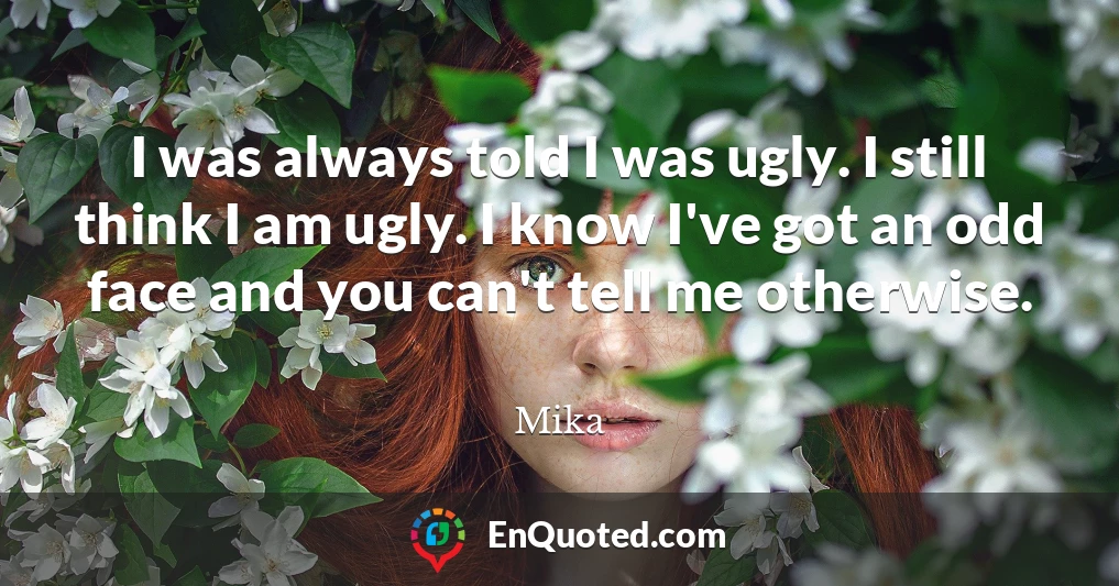 I was always told I was ugly. I still think I am ugly. I know I've got an odd face and you can't tell me otherwise.