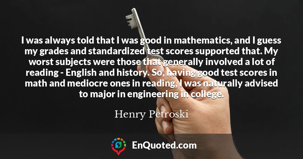I was always told that I was good in mathematics, and I guess my grades and standardized test scores supported that. My worst subjects were those that generally involved a lot of reading - English and history. So, having good test scores in math and mediocre ones in reading, I was naturally advised to major in engineering in college.
