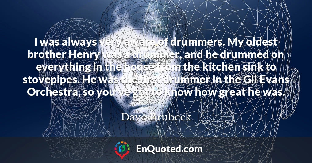 I was always very aware of drummers. My oldest brother Henry was a drummer, and he drummed on everything in the house from the kitchen sink to stovepipes. He was the first drummer in the Gil Evans Orchestra, so you've got to know how great he was.