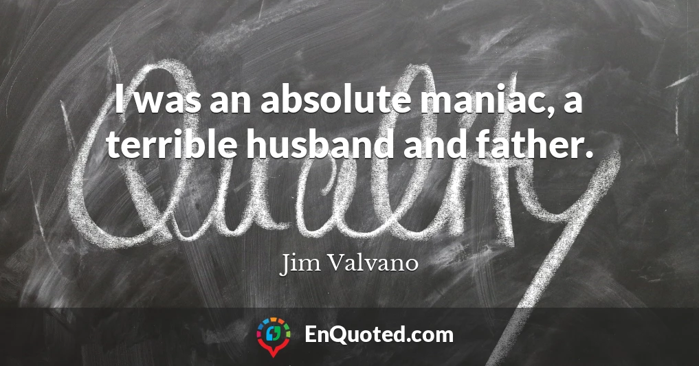 I was an absolute maniac, a terrible husband and father.