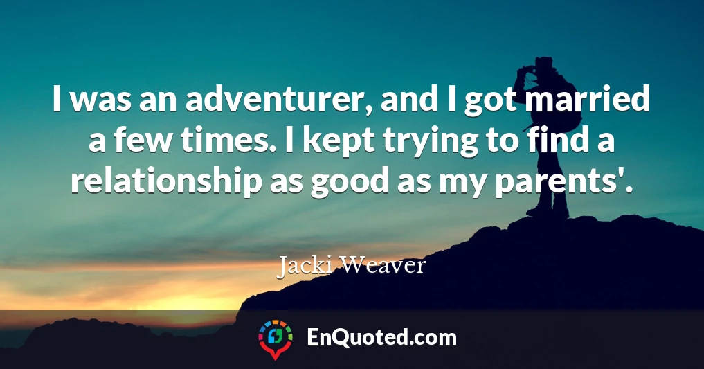 I was an adventurer, and I got married a few times. I kept trying to find a relationship as good as my parents'.