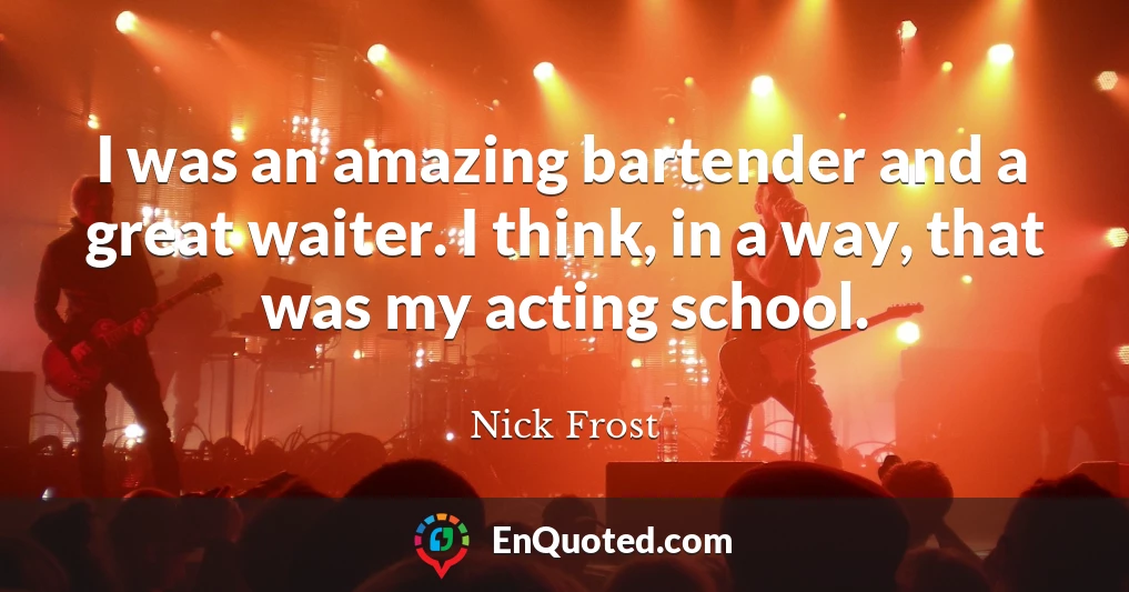 I was an amazing bartender and a great waiter. I think, in a way, that was my acting school.