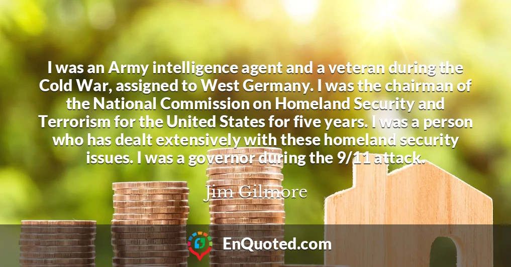I was an Army intelligence agent and a veteran during the Cold War, assigned to West Germany. I was the chairman of the National Commission on Homeland Security and Terrorism for the United States for five years. I was a person who has dealt extensively with these homeland security issues. I was a governor during the 9/11 attack.