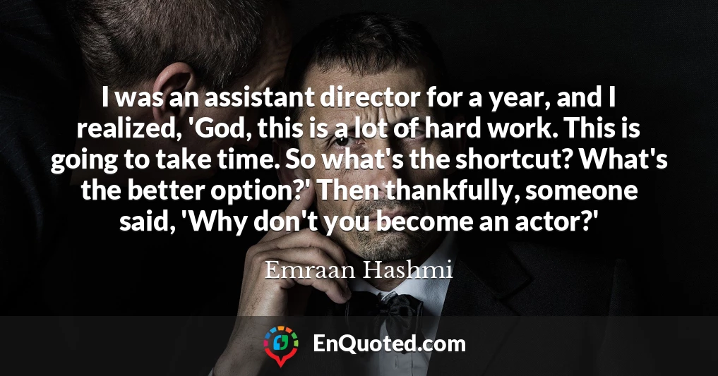 I was an assistant director for a year, and I realized, 'God, this is a lot of hard work. This is going to take time. So what's the shortcut? What's the better option?' Then thankfully, someone said, 'Why don't you become an actor?'