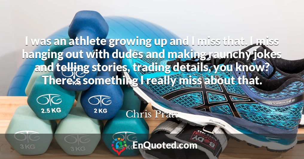 I was an athlete growing up and I miss that. I miss hanging out with dudes and making raunchy jokes and telling stories, trading details, you know? There's something I really miss about that.