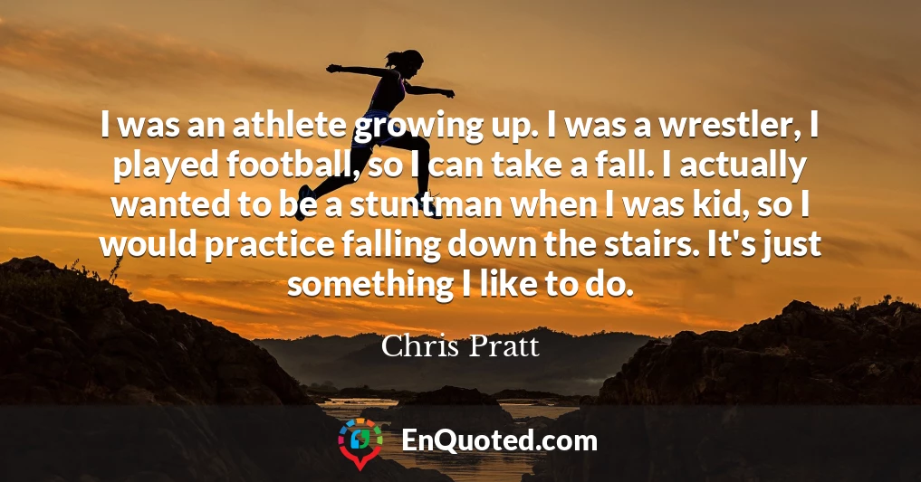 I was an athlete growing up. I was a wrestler, I played football, so I can take a fall. I actually wanted to be a stuntman when I was kid, so I would practice falling down the stairs. It's just something I like to do.