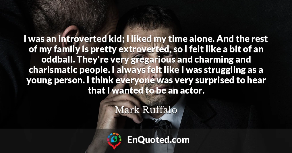 I was an introverted kid; I liked my time alone. And the rest of my family is pretty extroverted, so I felt like a bit of an oddball. They're very gregarious and charming and charismatic people. I always felt like I was struggling as a young person. I think everyone was very surprised to hear that I wanted to be an actor.