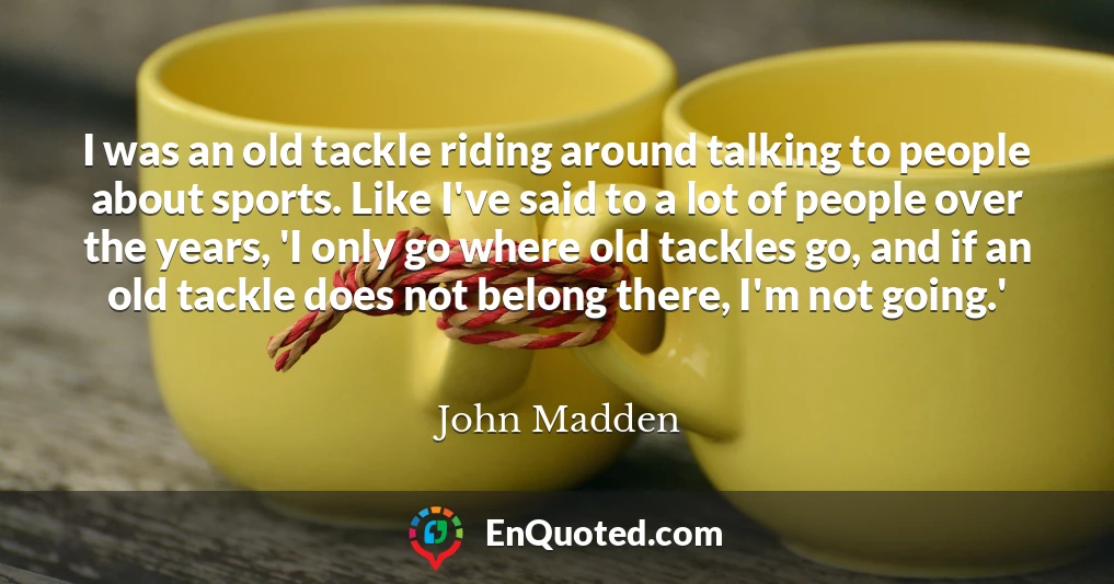 I was an old tackle riding around talking to people about sports. Like I've said to a lot of people over the years, 'I only go where old tackles go, and if an old tackle does not belong there, I'm not going.'