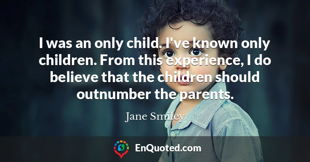 I was an only child. I've known only children. From this experience, I do believe that the children should outnumber the parents.