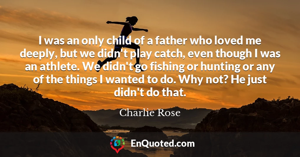 I was an only child of a father who loved me deeply, but we didn't play catch, even though I was an athlete. We didn't go fishing or hunting or any of the things I wanted to do. Why not? He just didn't do that.