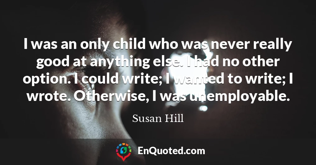 I was an only child who was never really good at anything else. I had no other option. I could write; I wanted to write; I wrote. Otherwise, I was unemployable.