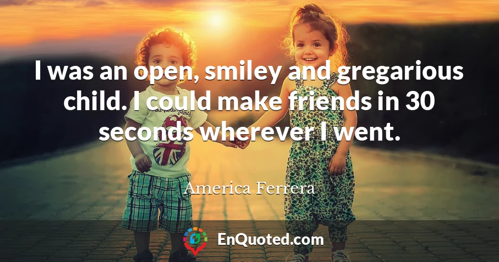 I was an open, smiley and gregarious child. I could make friends in 30 seconds wherever I went.