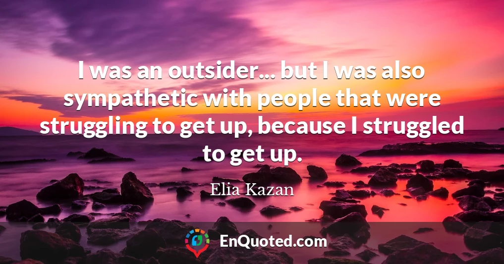 I was an outsider... but I was also sympathetic with people that were struggling to get up, because I struggled to get up.