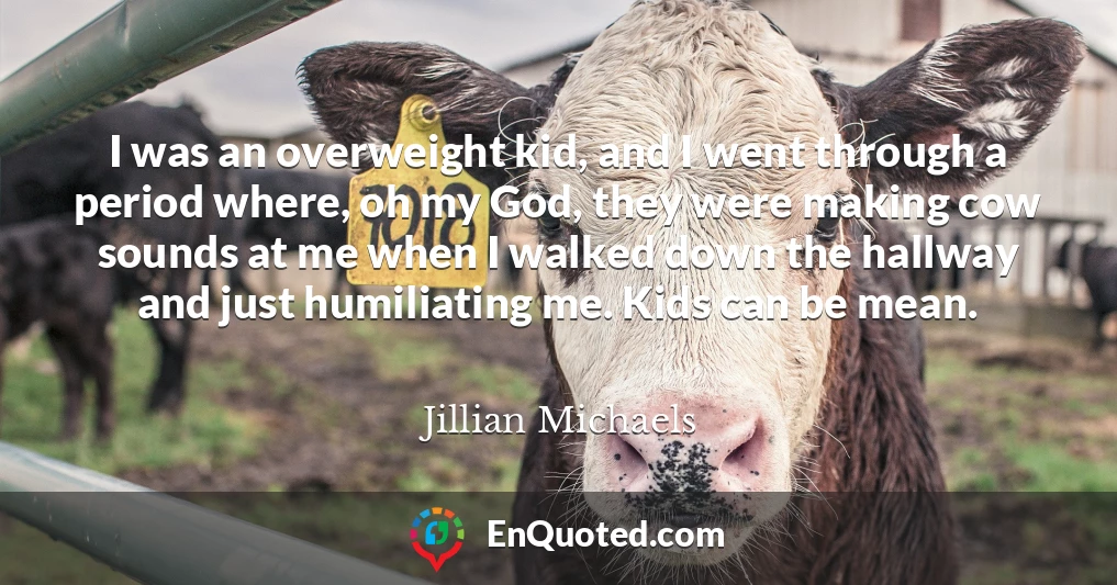 I was an overweight kid, and I went through a period where, oh my God, they were making cow sounds at me when I walked down the hallway and just humiliating me. Kids can be mean.