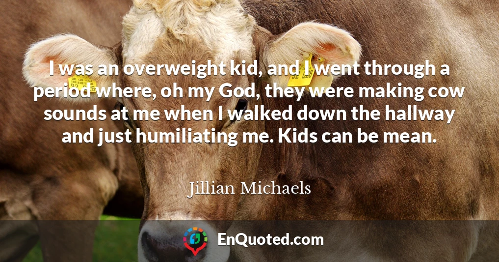 I was an overweight kid, and I went through a period where, oh my God, they were making cow sounds at me when I walked down the hallway and just humiliating me. Kids can be mean.