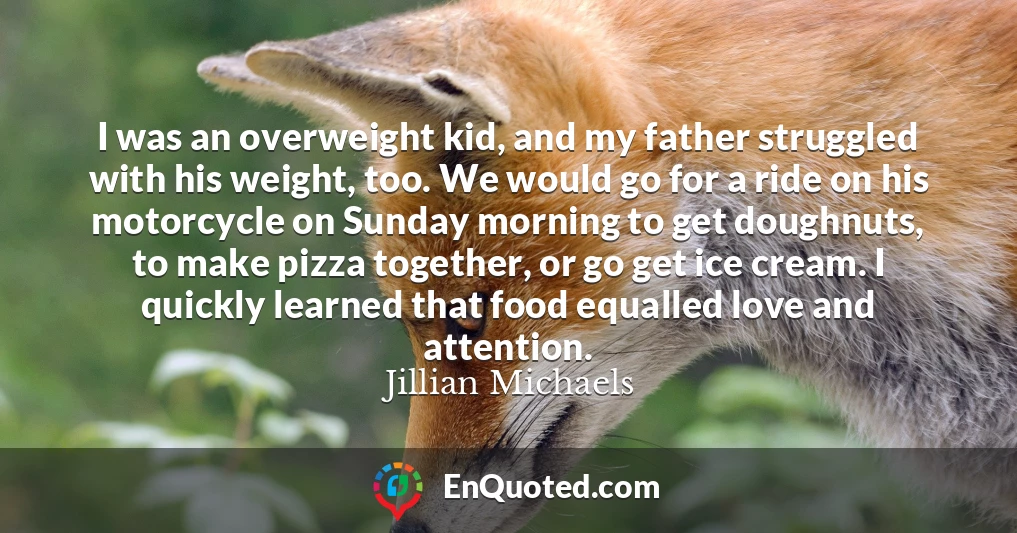 I was an overweight kid, and my father struggled with his weight, too. We would go for a ride on his motorcycle on Sunday morning to get doughnuts, to make pizza together, or go get ice cream. I quickly learned that food equalled love and attention.