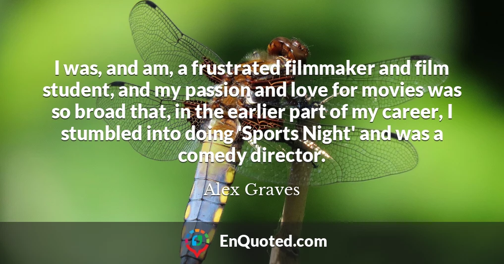 I was, and am, a frustrated filmmaker and film student, and my passion and love for movies was so broad that, in the earlier part of my career, I stumbled into doing 'Sports Night' and was a comedy director.