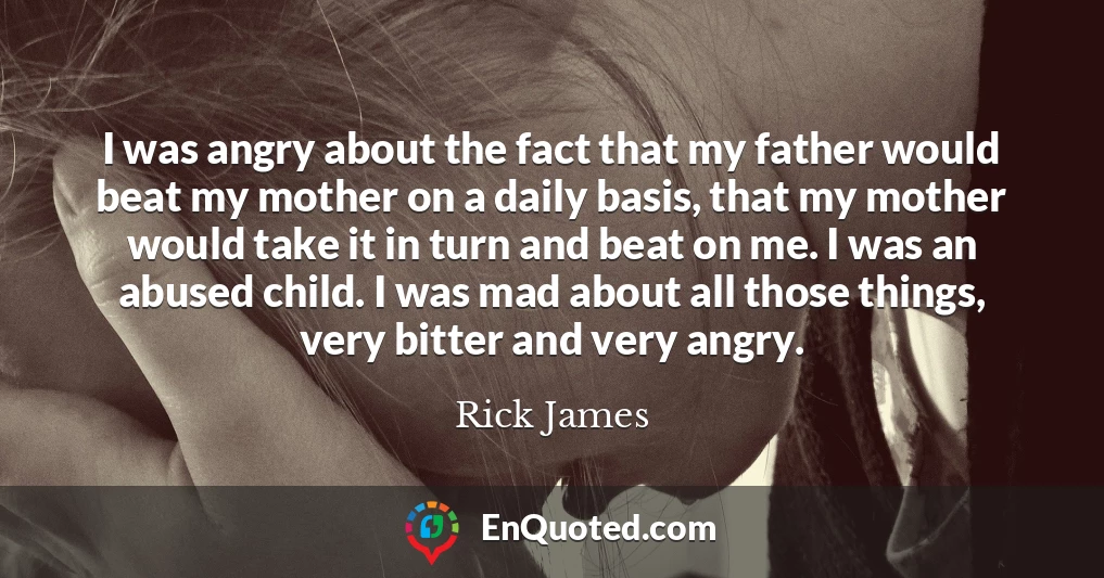 I was angry about the fact that my father would beat my mother on a daily basis, that my mother would take it in turn and beat on me. I was an abused child. I was mad about all those things, very bitter and very angry.