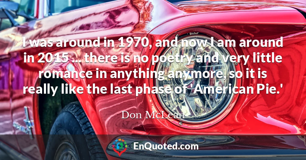 I was around in 1970, and now I am around in 2015 ... there is no poetry and very little romance in anything anymore, so it is really like the last phase of 'American Pie.'