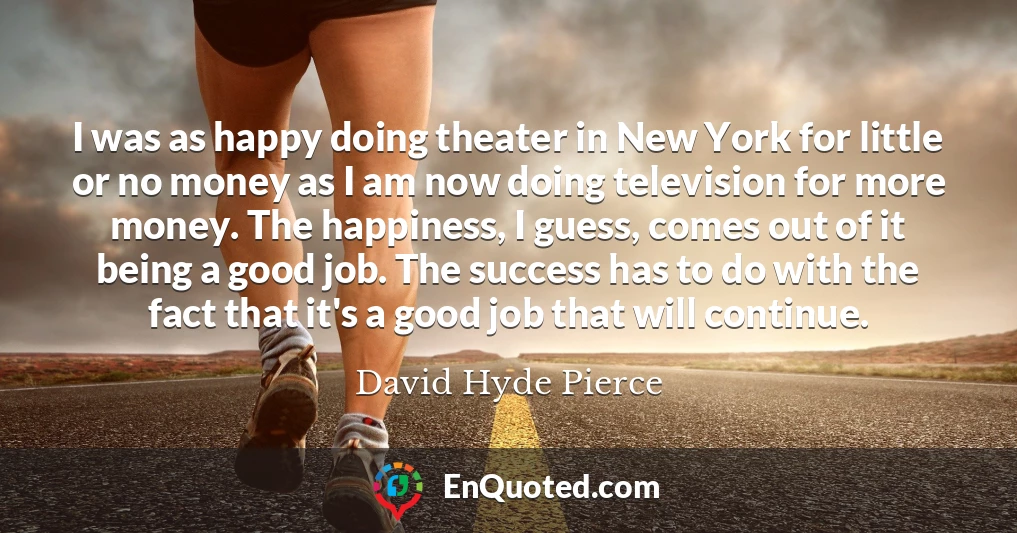 I was as happy doing theater in New York for little or no money as I am now doing television for more money. The happiness, I guess, comes out of it being a good job. The success has to do with the fact that it's a good job that will continue.