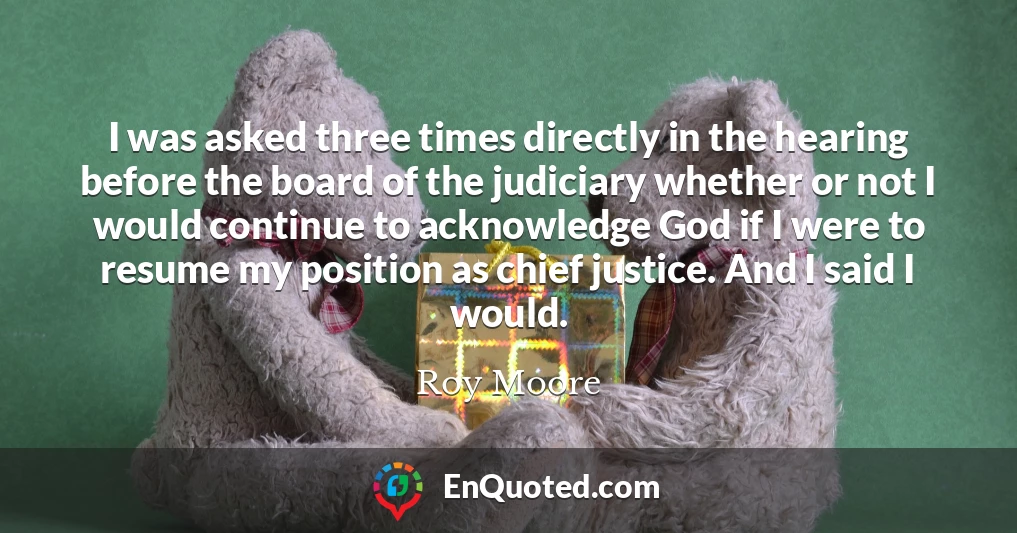 I was asked three times directly in the hearing before the board of the judiciary whether or not I would continue to acknowledge God if I were to resume my position as chief justice. And I said I would.