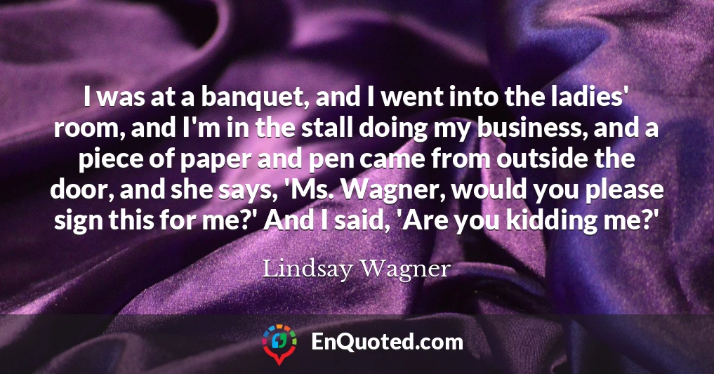 I was at a banquet, and I went into the ladies' room, and I'm in the stall doing my business, and a piece of paper and pen came from outside the door, and she says, 'Ms. Wagner, would you please sign this for me?' And I said, 'Are you kidding me?'