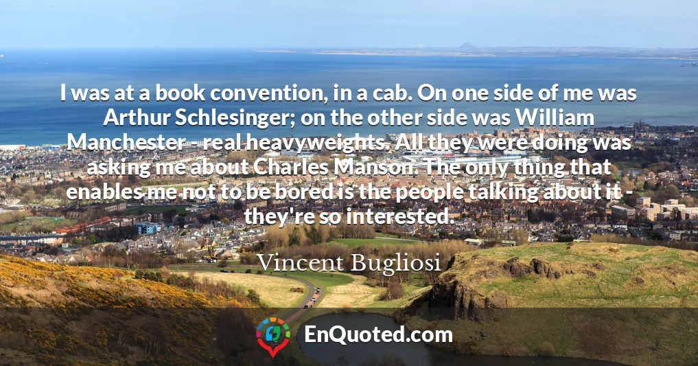 I was at a book convention, in a cab. On one side of me was Arthur Schlesinger; on the other side was William Manchester - real heavyweights. All they were doing was asking me about Charles Manson. The only thing that enables me not to be bored is the people talking about it - they're so interested.