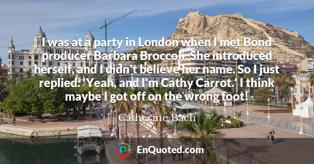 I was at a party in London when I met Bond producer Barbara Broccoli. She introduced herself, and I didn't believe her name. So I just replied: 'Yeah, and I'm Cathy Carrot.' I think maybe I got off on the wrong foot!