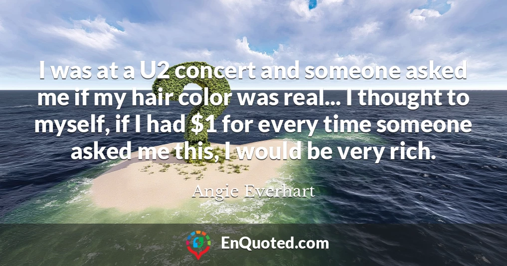 I was at a U2 concert and someone asked me if my hair color was real... I thought to myself, if I had $1 for every time someone asked me this, I would be very rich.