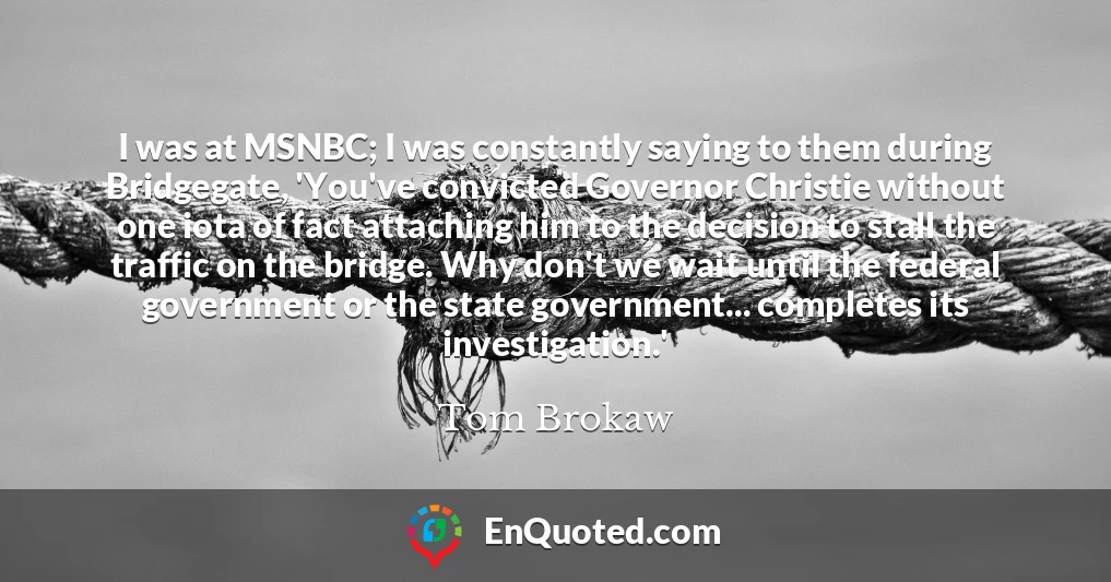 I was at MSNBC; I was constantly saying to them during Bridgegate, 'You've convicted Governor Christie without one iota of fact attaching him to the decision to stall the traffic on the bridge. Why don't we wait until the federal government or the state government... completes its investigation.'