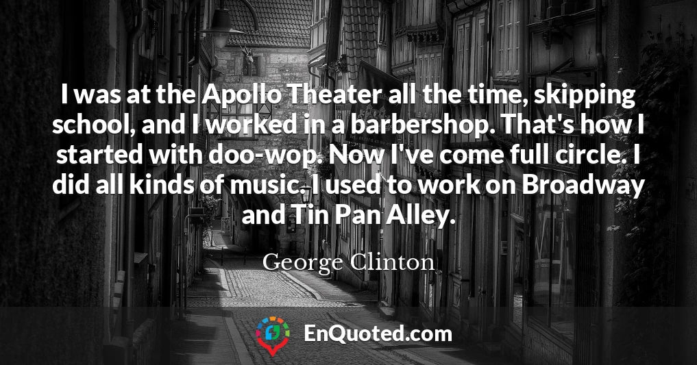 I was at the Apollo Theater all the time, skipping school, and I worked in a barbershop. That's how I started with doo-wop. Now I've come full circle. I did all kinds of music. I used to work on Broadway and Tin Pan Alley.