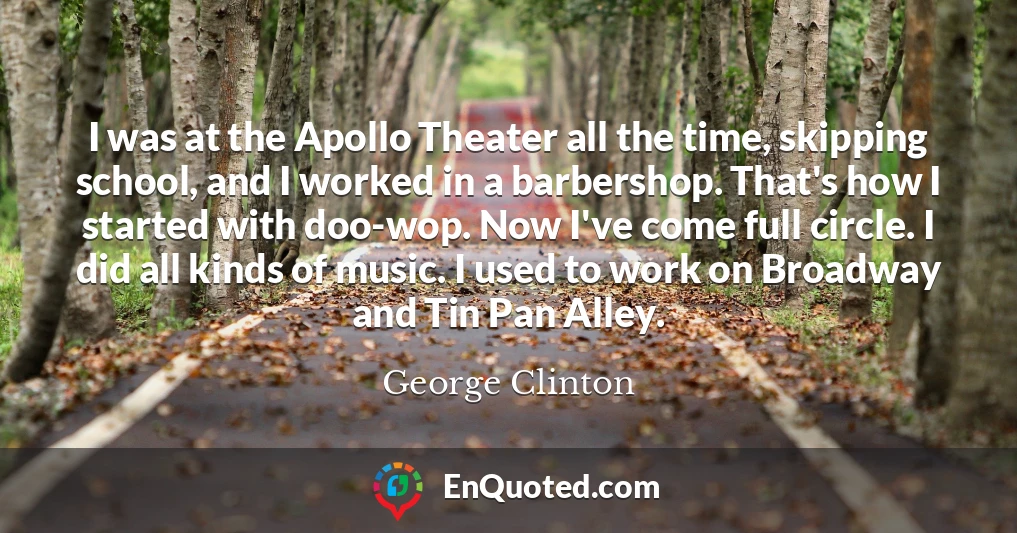 I was at the Apollo Theater all the time, skipping school, and I worked in a barbershop. That's how I started with doo-wop. Now I've come full circle. I did all kinds of music. I used to work on Broadway and Tin Pan Alley.