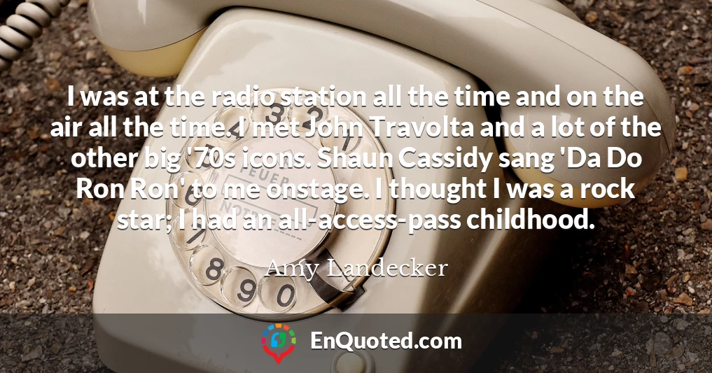 I was at the radio station all the time and on the air all the time. I met John Travolta and a lot of the other big '70s icons. Shaun Cassidy sang 'Da Do Ron Ron' to me onstage. I thought I was a rock star; I had an all-access-pass childhood.