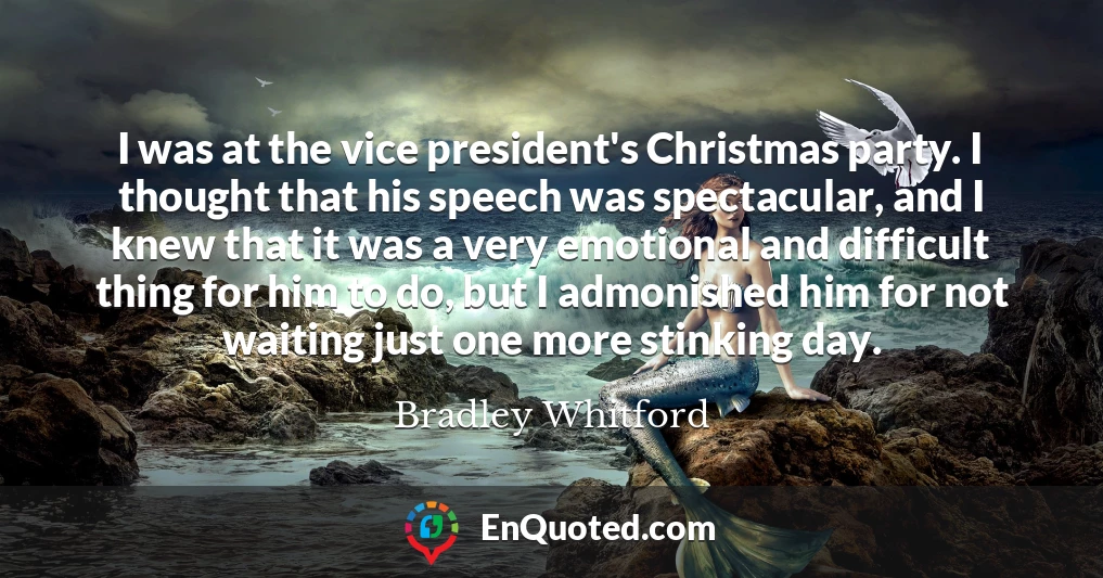 I was at the vice president's Christmas party. I thought that his speech was spectacular, and I knew that it was a very emotional and difficult thing for him to do, but I admonished him for not waiting just one more stinking day.
