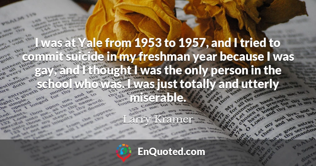 I was at Yale from 1953 to 1957, and I tried to commit suicide in my freshman year because I was gay, and I thought I was the only person in the school who was. I was just totally and utterly miserable.