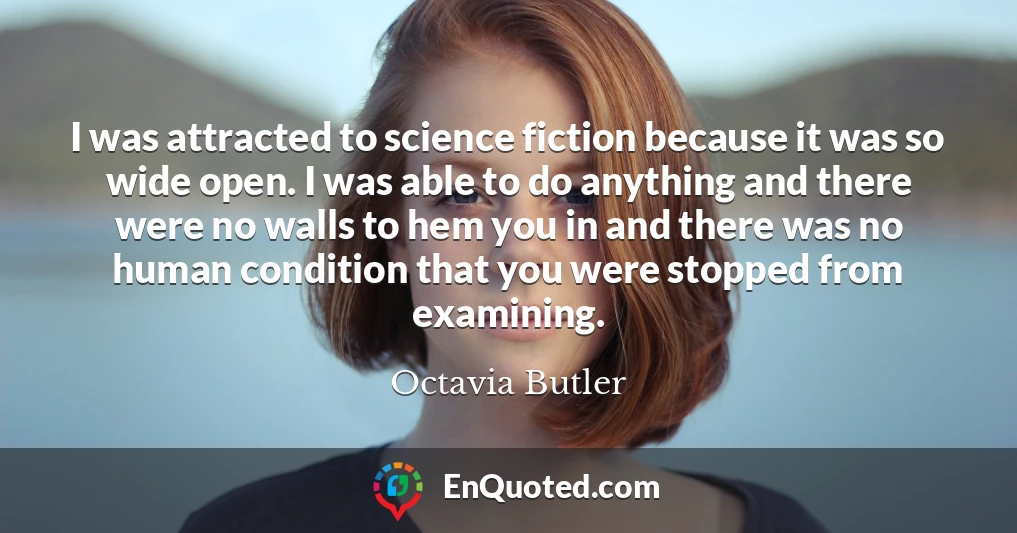 I was attracted to science fiction because it was so wide open. I was able to do anything and there were no walls to hem you in and there was no human condition that you were stopped from examining.