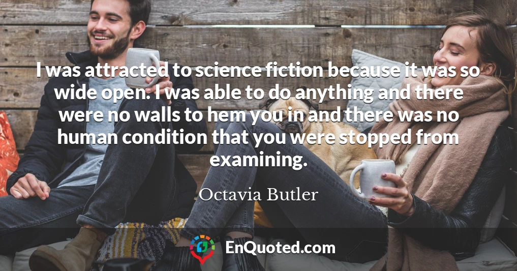 I was attracted to science fiction because it was so wide open. I was able to do anything and there were no walls to hem you in and there was no human condition that you were stopped from examining.