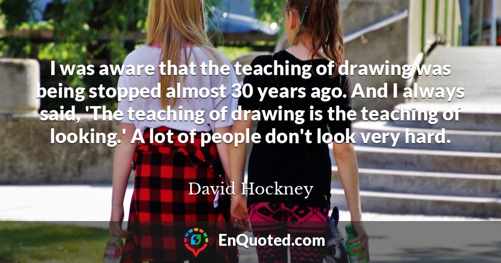 I was aware that the teaching of drawing was being stopped almost 30 years ago. And I always said, 'The teaching of drawing is the teaching of looking.' A lot of people don't look very hard.