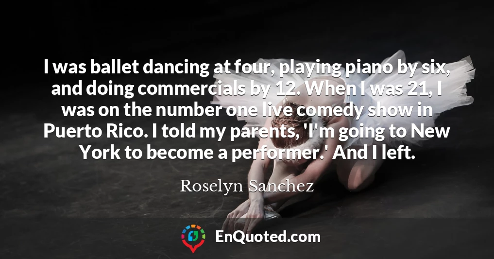 I was ballet dancing at four, playing piano by six, and doing commercials by 12. When I was 21, I was on the number one live comedy show in Puerto Rico. I told my parents, 'I'm going to New York to become a performer.' And I left.