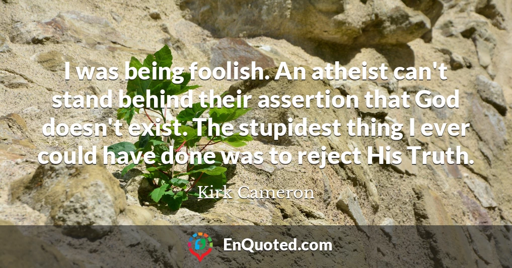 I was being foolish. An atheist can't stand behind their assertion that God doesn't exist. The stupidest thing I ever could have done was to reject His Truth.
