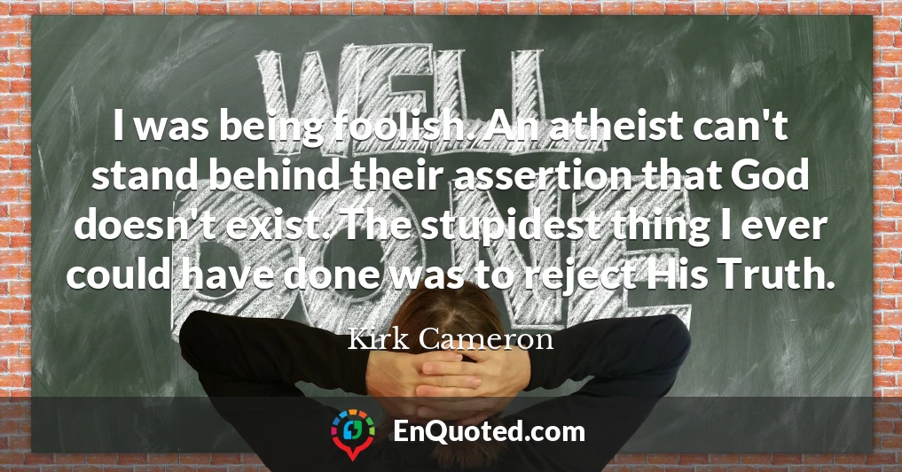 I was being foolish. An atheist can't stand behind their assertion that God doesn't exist. The stupidest thing I ever could have done was to reject His Truth.