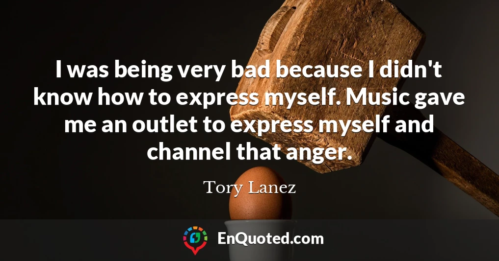 I was being very bad because I didn't know how to express myself. Music gave me an outlet to express myself and channel that anger.