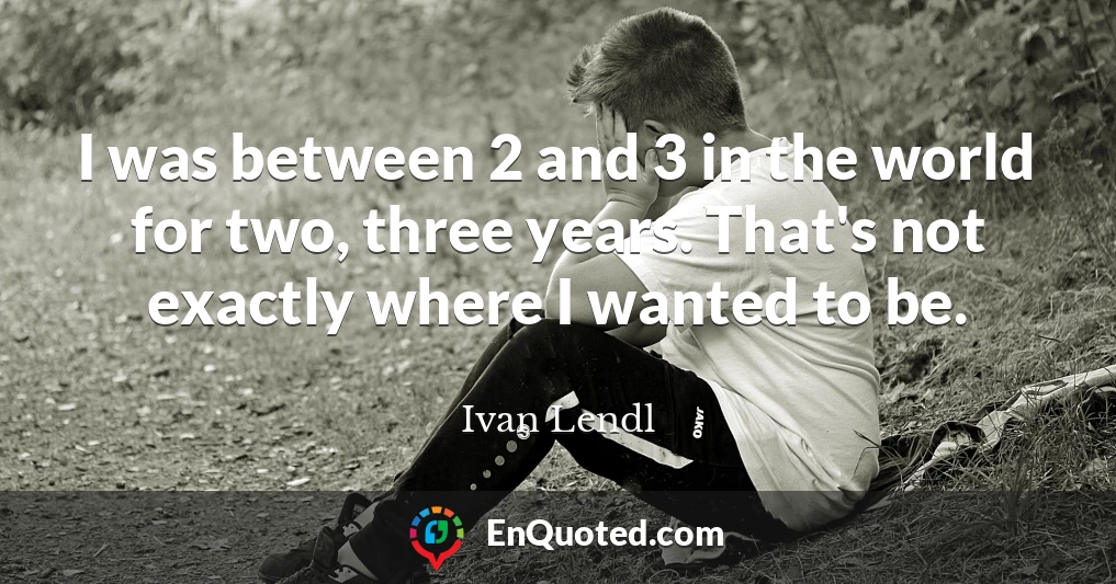 I was between 2 and 3 in the world for two, three years. That's not exactly where I wanted to be.