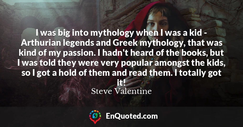 I was big into mythology when I was a kid - Arthurian legends and Greek mythology, that was kind of my passion. I hadn't heard of the books, but I was told they were very popular amongst the kids, so I got a hold of them and read them. I totally got it!