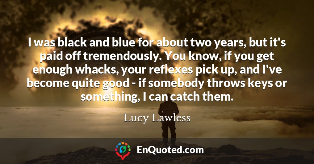 I was black and blue for about two years, but it's paid off tremendously. You know, if you get enough whacks, your reflexes pick up, and I've become quite good - if somebody throws keys or something, I can catch them.