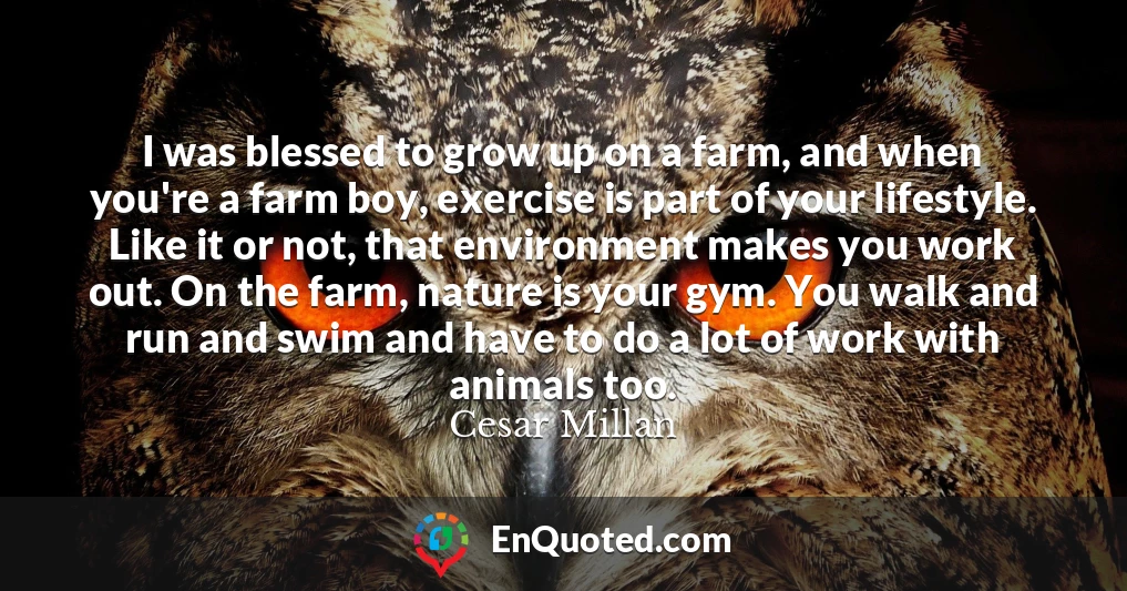 I was blessed to grow up on a farm, and when you're a farm boy, exercise is part of your lifestyle. Like it or not, that environment makes you work out. On the farm, nature is your gym. You walk and run and swim and have to do a lot of work with animals too.