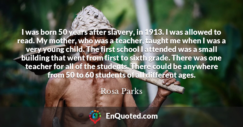 I was born 50 years after slavery, in 1913. I was allowed to read. My mother, who was a teacher, taught me when I was a very young child. The first school I attended was a small building that went from first to sixth grade. There was one teacher for all of the students. There could be anywhere from 50 to 60 students of all different ages.