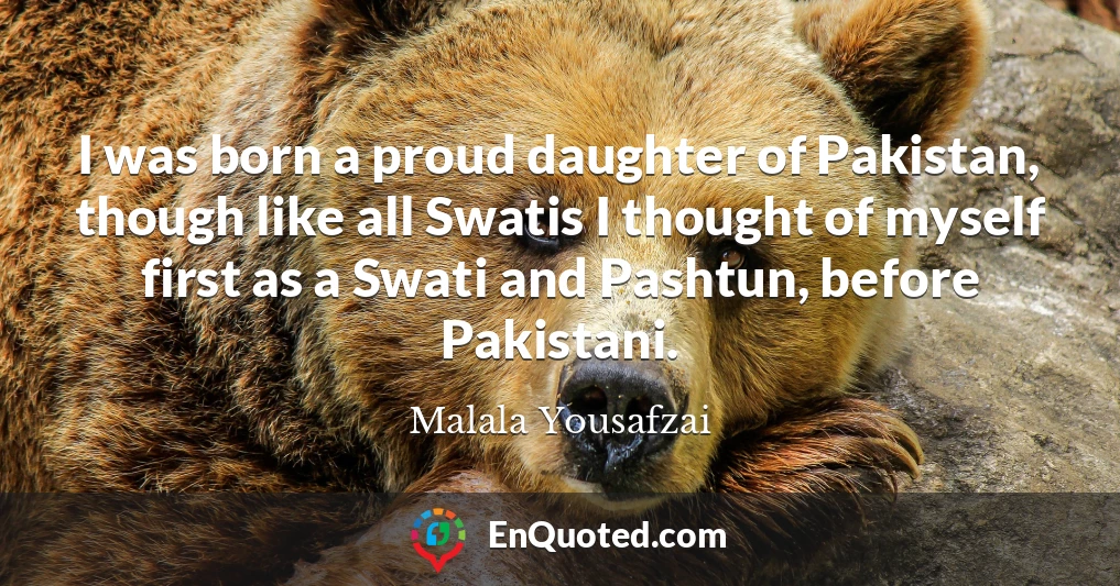 I was born a proud daughter of Pakistan, though like all Swatis I thought of myself first as a Swati and Pashtun, before Pakistani.