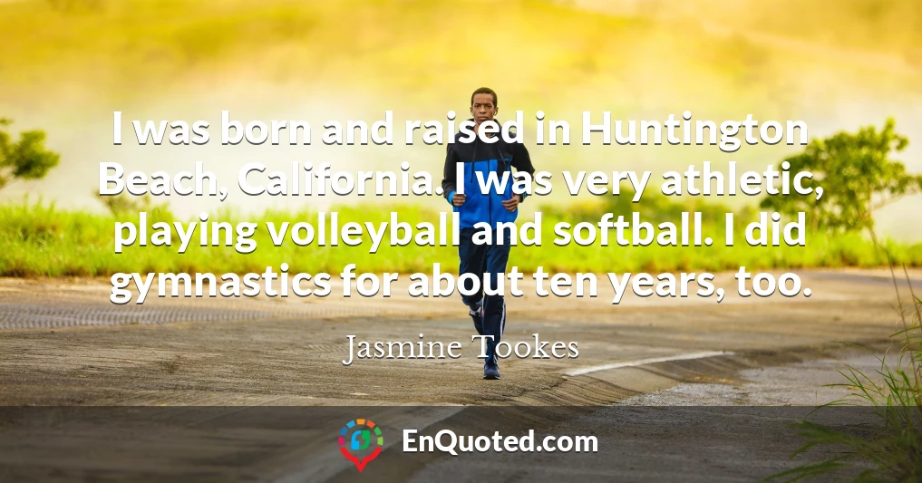 I was born and raised in Huntington Beach, California. I was very athletic, playing volleyball and softball. I did gymnastics for about ten years, too.
