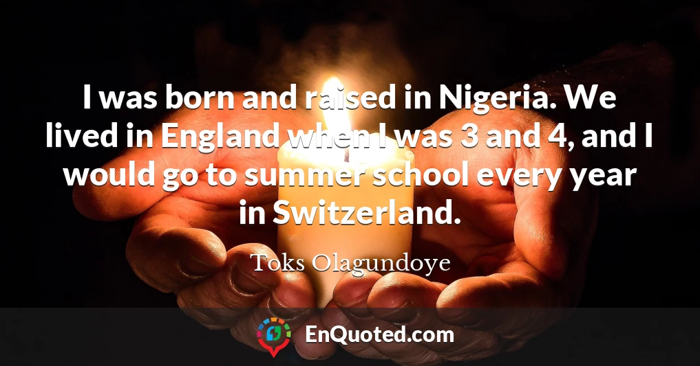 I was born and raised in Nigeria. We lived in England when I was 3 and 4, and I would go to summer school every year in Switzerland.